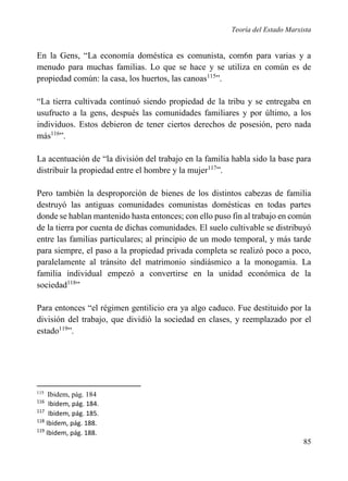 Teoría del Estado Marxista

En la Gens, “La economía doméstica es comunista, com6n para varias y a
menudo para muchas familias. Lo que se hace y se utiliza en común es de
propiedad común: la casa, los huertos, las canoas115”.
“La tierra cultivada continuó siendo propiedad de la tribu y se entregaba en
usufructo a la gens, después las comunidades familiares y por último, a los
individuos. Estos debieron de tener ciertos derechos de posesión, pero nada
más116”.
La acentuación de “la división del trabajo en la familia habla sido la base para
distribuir la propiedad entre el hombre y la mujer117”.
Pero también la desproporción de bienes de los distintos cabezas de familia
destruyó las antiguas comunidades comunistas domésticas en todas partes
donde se hablan mantenido hasta entonces; con ello puso fin al trabajo en común
de la tierra por cuenta de dichas comunidades. El suelo cultivable se distribuyó
entre las familias particulares; al principio de un modo temporal, y más tarde
para siempre, el paso a la propiedad privada completa se realizó poco a poco,
paralelamente al tránsito del matrimonio sindiásmico a la monogamia. La
familia individual empezó a convertirse en la unidad económica de la
sociedad118”
Para entonces “el régimen gentilicio era ya algo caduco. Fue destituido por la
división del trabajo, que dividió la sociedad en clases, y reemplazado por el
estado119”.

115

Ibidem, pág. 184
Ibidem, pág. 184.
117
Ibidem, pág. 185.
118
Ibidem, pág. 188.
119
Ibidem, pág. 188.
116

85

 