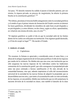 Jesús Martín Cepeda Dovala

Así pues, “El derecho materno ha cedido el puesto al derecho paterno, por eso
mismo, la riqueza privada, en proceso de surgimiento, ha abierto la primera
brecha en la constitución gentilicia”.120
“Por último, proclama el irreconciliable antagonismo entre la sociedad gentilicia
y el estado el que el primer intento de formación del Estado consiste en destruir
los lazos gentilicios, dividiendo los miembros de cada Gens en privilegiados y
no privilegiados y a estos últimos, en dos clases, según su oficio, oponiéndolas,
en virtud de esta misma división, una a la otra121”.
“El régimen gentilicio se acabó el día en que la sociedad salió de los limites
dentro de los cuales era suficiente esa institución. Este régimen quedó destruido,
y el Esta do ocupó su lugar122”. Ha nacido el Estado.

2. Antítesis: el estado


Capitalismo

“En resumen, la fortuna es apreciada y considerada como el sumo bien, y se
abusa de la antigua organización de la Gens para justificar el robo de las riquezas
por medio de la violencia. No faltaba más que una cosa; una institución que no
sólo asegurase las nuevas riquezas de los individuos contra las tradiciones
comunistas de la constitución gentil, que sólo consagrarse la propiedad privada
antes tan poco estimada e hiciese santificación el fin más elevado de la
comunidad humana, sino que, además imprimiera el sello del reconocimiento
universal de la sociedad de las nuevas formas de adquirir la propiedad, que se
desarrollaban una tras otra, y por tanto a la acumulación cada vez más acelerada,
de las riquezas; en una palabra, faltaba una institución que no sólo perpetuase la
naciente división de la sociedad en clases, sino tambi6 el derecho de la clase

120

Ibidem, pág. 195.
Ibidem.
122
Ibidem.
121

86

 
