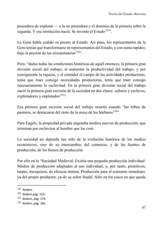 Teoría del Estado Marxista

poseedora de explotar — a la no poseedora y el dominio de la primera sobre la
segunda. Y esa institución nació. Se inventó el Estado123”.
La Gens habla cedido su puesto al Estado. Así pues, los representantes de la
Gens tenían que transformarse en representantes del Estado, y con suma rapidez,
bajo la presión de las circunstancias124”.
Pero, “dadas todas las condiciones históricas de aquél entonces, la primera gran
división social del trabajo, al aumentar la productividad del trabajo, y por
consiguiente la riqueza, y al extender el campo de las actividades productoras,
tenía que traer consigo necesidades productoras, tenía que traer consigo
necesariamente la esclavitud. En la primera gran división social del trabajo
nació la primera gran escisión de la sociedad en dos clases: señores y esclavos,
explotadores y explotados125”.
Esa primera gran escisión social del trabajo ocurrió cuando “las tribus de
pastores, se destacaron del resto de la masa de los bárbaros126”.
Para Engels, la propiedad privada engendra medios nuevos de producción, que
terminan por esclavizar al hombre que los creó.
La sociedad no depende tan sólo de la evolución histórica de los medios
económicos, sino de su intercambio, del comercio, y de las fuentes de
producción, de los bienes de producción.
Por ello en la “Sociedad Medieval: Existía una pequeña producción individual.
Medios de producción adaptados al uso individual, y, por tanto, primitivos,
torpes, mezquinos, de eficacia minina. Producción para el consumo inmediato,
ya del propio productor, ya de su señor feudal. Sólo en los casos en que queda
123
124
125
126

Ibidem.
Ibidem pág. 123.
Ibidem, pág. 174.
Ibidem, pág. 185.

87

 
