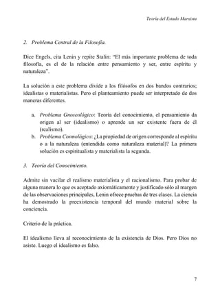 Teoría del Estado Marxista

2. Problema Central de la Filosofía.
Dice Engels, cita Lenin y repite Stalin: “El más importante problema de toda
filosofía, es el de la relación entre pensamiento y ser, entre espíritu y
naturaleza”.
La solución a este problema divide a los filósofos en dos bandos contrarios;
idealistas o materialistas. Pero el planteamiento puede ser interpretado de dos
maneras diferentes.
a. Problema Gnoseológico: Teoría del conocimiento, el pensamiento da
origen al ser (idealismo) o aprende un ser existente fuera de él
(realismo).
b. Problema Cosmológico: ¿La propiedad de origen corresponde al espíritu
o a la naturaleza (entendida como naturaleza material)? La primera
solución es espiritualista y materialista la segunda.
3. Teoría del Conocimiento.
Admite sin vacilar el realismo materialista y el racionalismo. Para probar de
alguna manera lo que es aceptado axiomáticamente y justificado sólo al margen
de las observaciones principales, Lenin ofrece pruebas de tres clases. La ciencia
ha demostrado la preexistencia temporal del mundo material sobre la
conciencia.
Criterio de la práctica.
El idealismo lleva al reconocimiento de la existencia de Dios. Pero Dios no
asiste. Luego el idealismo es falso.

7

 