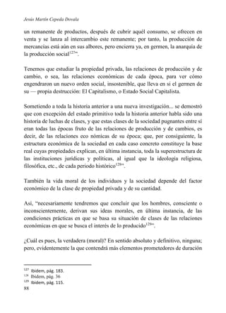 Jesús Martín Cepeda Dovala

un remanente de productos, después de cubrir aquél consumo, se ofrecen en
venta y se lanza al intercambio este remanente; por tanto, la producción de
mercancías está aún en sus albores, pero encierra ya, en germen, la anarquía de
la producción social127”.
Tenemos que estudiar la propiedad privada, las relaciones de producción y de
cambio, o sea, las relaciones económicas de cada época, para ver cómo
engendraron un nuevo orden social, insostenible, que lleva en si el germen de
su — propia destrucción: El Capitalismo, o Estado Social Capitalista.
Sometiendo a toda la historia anterior a una nueva investigación... se demostró
que con excepción del estado primitivo toda la historia anterior habla sido una
historia de luchas de clases, y que estas clases de la sociedad pugnantes entre sí
eran todas las épocas fruto de las relaciones de producción y de cambios, es
decir, de las relaciones eco nómicas de su época; que, por consiguiente, la
estructura económica de la sociedad en cada caso concreto constituye la base
real cuyas propiedades explican, en última instancia, toda la superestructura de
las instituciones jurídicas y políticas, al igual que la ideología religiosa,
filosófica, etc., de cada periodo histórico128”.
También la vida moral de los individuos y la sociedad depende del factor
económico de la clase de propiedad privada y de su cantidad.
Así, “necesariamente tendremos que concluir que los hombres, consciente o
inconscientemente, derivan sus ideas morales, en última instancia, de las
condiciones prácticas en que se basa su situación de clases de las relaciones
económicas en que se busca el interés de lo producido129”.
¿Cuál es pues, la verdadera (moral)? En sentido absoluto y definitivo, ninguna;
pero, evidentemente la que contendrá más elementos prometedores de duración

127
128

129

88

Ibidem, pág. 183.
Ibidem, pág. 36
Ibidem, pág. 115.

 