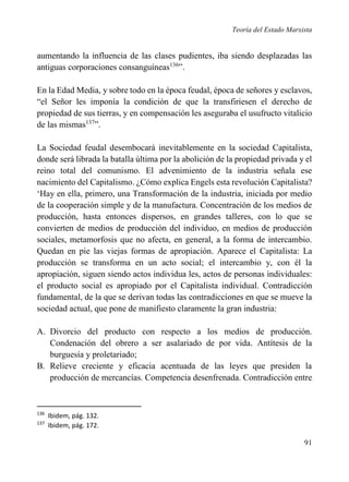 Teoría del Estado Marxista

aumentando la influencia de las clases pudientes, iba siendo desplazadas las
antiguas corporaciones consanguíneas136”.
En la Edad Media, y sobre todo en la época feudal, época de señores y esclavos,
“el Señor les imponía la condición de que la transfiriesen el derecho de
propiedad de sus tierras, y en compensación les aseguraba el usufructo vitalicio
de las mismas137”.
La Sociedad feudal desembocará inevitablemente en la sociedad Capitalista,
donde será librada la batalla última por la abolición de la propiedad privada y el
reino total del comunismo. El advenimiento de la industria señala ese
nacimiento del Capitalismo. ¿Cómo explica Engels esta revolución Capitalista?
‘Hay en ella, primero, una Transformación de la industria, iniciada por medio
de la cooperación simple y de la manufactura. Concentración de los medios de
producción, hasta entonces dispersos, en grandes talleres, con lo que se
convierten de medios de producción del individuo, en medios de producción
sociales, metamorfosis que no afecta, en general, a la forma de intercambio.
Quedan en pie las viejas formas de apropiación. Aparece el Capitalista: La
producción se transforma en un acto social; el intercambio y, con él la
apropiación, siguen siendo actos individua les, actos de personas individuales:
el producto social es apropiado por el Capitalista individual. Contradicción
fundamental, de la que se derivan todas las contradicciones en que se mueve la
sociedad actual, que pone de manifiesto claramente la gran industria:
A. Divorcio del producto con respecto a los medios de producción.
Condenación del obrero a ser asalariado de por vida. Antítesis de la
burguesía y proletariado;
B. Relieve creciente y eficacia acentuada de las leyes que presiden la
producción de mercancías. Competencia desenfrenada. Contradicción entre

136
137

Ibidem, pág. 132.
Ibidem, pág. 172.

91

 