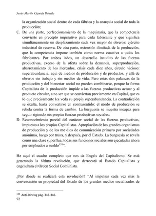 Jesús Martín Cepeda Dovala

la organización social dentro de cada fábrica y la anarquía social de toda la
producción;
C. De una parte, perfeccionamiento de la maquinaria, que la competencia
convierte en precepto imperativo para cada fabricante y que significa
simultáneamente un desplazamiento cada vez mayor de obreros: ejército
industrial de reserva. De otra parte, extensión ilimitada de la producción,
que la competencia impone también como norma coactiva a todos los
fabricantes. Por ambos lados, un desarrollo inaudito de las fuerzas
productivas, exceso de la oferta sobre la demanda, superproducción,
abarrotamiento de los mercados, crisis cada diez años, circulo vicioso:
superabundancia, aquí de medios de producción y de productos, y allá de
obreros sin trabajo y sin medios de vida. Pero estas dos palancas de la
producción y del bienestar social no pueden combinarse, porque la forma
Capitalista de la producción impide a las fuerzas productivas actuar y al
producto circular, a no ser que se conviertan previamente en Capital, que es
lo que precisamente les veda su propia superabundancia. La contradicción
se exalta, hasta convertirse en contrasentido: el modo de producción se
rebela contra la forma de cambio. La burguesía se muestra incapaz para
seguir rigiendo sus propias fuerzas productivas sociales;
D. Reconocimiento parcial del carácter social de las fuerzas productivas,
impuesto a los propios Capitalistas. Apropiación de los grandes organismos
de producción y de los me dios de comunicación primero por sociedades
anónimas, luego por trusts, y después, por el Estado. La burguesía se revela
como una clase superflua; todas sus funciones sociales son ejecutadas ahora
por empleados a sueldo138”.
He aquí el cuadro completo que nos da Engels del Capitalismo. Se está
generando la 6ltima revolución, que derrocará al Estado Capitalista y
engendrará el Orden Social Comunista.
¿Por dónde se realizará esta revolución? “Al impulsar cada vez más la
conversación en propiedad del Estado de los grandes medios socializados de
138

92

Anti-Dihring pág. 345-346.

 