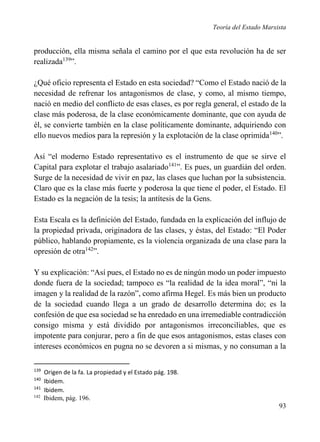 Teoría del Estado Marxista

producción, ella misma señala el camino por el que esta revolución ha de ser
realizada139”.
¿Qué oficio representa el Estado en esta sociedad? “Como el Estado nació de la
necesidad de refrenar los antagonismos de clase, y como, al mismo tiempo,
nació en medio del conflicto de esas clases, es por regla general, el estado de la
clase más poderosa, de la clase económicamente dominante, que con ayuda de
él, se convierte también en la clase políticamente dominante, adquiriendo con
ello nuevos medios para la represión y la explotación de la clase oprimida140”.
Así “el moderno Estado representativo es el instrumento de que se sirve el
Capital para explotar el trabajo asalariado141”. Es pues, un guardián del orden.
Surge de la necesidad de vivir en paz, las clases que luchan por la subsistencia.
Claro que es la clase más fuerte y poderosa la que tiene el poder, el Estado. El
Estado es la negación de la tesis; la antítesis de la Gens.
Esta Escala es la definición del Estado, fundada en la explicación del influjo de
la propiedad privada, originadora de las clases, y éstas, del Estado: “El Poder
público, hablando propiamente, es la violencia organizada de una clase para la
opresión de otra142”.
Y su explicación: “Así pues, el Estado no es de ningún modo un poder impuesto
donde fuera de la sociedad; tampoco es “la realidad de la idea moral”, “ni la
imagen y la realidad de la razón”, como afirma Hegel. Es más bien un producto
de la sociedad cuando llega a un grado de desarrollo determina do; es la
confesión de que esa sociedad se ha enredado en una irremediable contradicción
consigo misma y está dividido por antagonismos irreconciliables, que es
impotente para conjurar, pero a fin de que esos antagonismos, estas clases con
intereses económicos en pugna no se devoren a si mismas, y no consuman a la
139
140
141
142

Origen de la fa. La propiedad y el Estado pág. 198.
Ibidem.
Ibidem.
Ibidem, pág. 196.

93

 