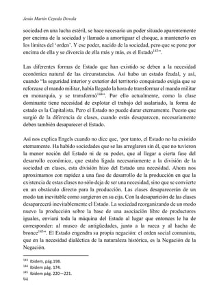 Jesús Martín Cepeda Dovala

sociedad en una lucha estéril, se hace necesario un poder situado aparentemente
por encima de la sociedad y llamado a amortiguar el choque, a mantenerlo en
los límites del ‘orden’. Y ese poder, nacido de la sociedad, pero que se pone por
encima de ella y se divorcia de ella más y más, es el Estado143”.
Las diferentes formas de Estado que han existido se deben a la necesidad
económica natural de las circunstancias. Así hubo un estado feudal, y así,
cuando “la seguridad interior y exterior del territorio conquistado exigía que se
reforzase el mando militar, había llegado la hora de transformar el mando militar
en monarquía, y se transformó144”. Por ello actualmente, como la clase
dominante tiene necesidad de explotar el trabajo del asalariado, la forma de
estado es la Capitalista. Pero el Estado no puede durar eternamente. Puesto que
surgió de la diferencia de clases, cuando estás desaparecen, necesariamente
deben también desaparecer el Estado.
Así nos explica Engels cuando no dice que, ‘por tanto, el Estado no ha existido
eternamente. Ha habido sociedades que se las arreglaron sin él, que no tuvieron
la menor noción del Estado ni de su poder, que al llegar a cierta fase del
desarrollo económico, que estaba ligada necesariamente a la división de la
sociedad en clases, esta división hizo del Estado una necesidad. Ahora nos
aproximamos con rapidez a una fase de desarrollo de la producción en que la
existencia de estas clases no sólo deja de ser una necesidad, sino que se convierte
en un obstáculo directo para la producción. Las clases desaparecerán de un
modo tan inevitable como surgieron en su cija. Con la desaparición de las clases
desaparecerá inevitablemente el Estado. La sociedad reorganizando de un modo
nuevo la producción sobre la base de una asociación libre de productores
iguales, enviará toda la máquina del Estado al lugar que entonces le ha de
corresponder: al museo de antigüedades, junto a la rueca y al hacha de
bronce145”. El Estado engendra su propia negación: el orden social comunista,
que en la necesidad dialéctica de la naturaleza histórica, es la Negación de la
Negación.
143
144
145

94

Ibidem, pág.198.
Ibidem pág. 174.
Ibidem pág. 220—221.

 