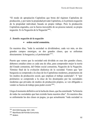 Teoría del Estado Marxista

“El modo de apropiación Capitalista que brota del régimen Capitalista de
producción, y por tanto la propiedad privada Capitalista, es la primera negación
de la propiedad individual, basada en propio trabajo. Pero la producción
Capitalista engendra, con la fuerza inexorable de un proceso natural, su propia
negación. Es la Negación de la Negación146”.

3. Sentéis: negación de la negación


orden social comunista.

En nuestros días, “toda la sociedad va dividiéndose, cada vez más, en dos
grandes campos enemigos, en dos grandes clases, que se enfrentan
directamente: la burguesía y el proletariado147”.
Puesto que vemos que la sociedad está dividida en esas dos grandes clases,
debemos estudiar cómo es cada una de ellas, para comprender mejor la teoría
del Estado comunista, del Orden social comunista, Negación de la Negación.
Término final de la evolución dialéctica de la sociedad. Vemos que "por
burguesía se comprende a la clase de los Capitalistas modernos, propietarios de
los medios de producción social, que emplean el trabajo asalariado”. Y “por
proletarios se comprende a la clase de los desalojados por las sociedades
modernas que privados de medios de producción propios, se ven obligados a
vender su fuerza de trabajo para poder existir148”.
Llega el momento definitivo en la lucha de clases, que ha constituido “la historia
de todas las sociedades que han existido hasta nuestros días”. En nuestros días
se enfrentarán las dos clases en pugna, ya que actualmente “toda sociedad va

146
147
148

Anti-Dühring pág. 162—163.
Manifiesto del Partido Comunista.
Ibidem.

95

 