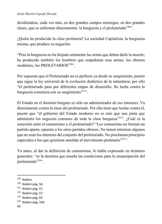 Jesús Martín Cepeda Dovala

dividiéndose, cada vez más, en dos grandes campos enemigos, en dos grandes
clases, que se enfrentan directamente: la burguesía y el proletariado149”.
¿Quién ha producido la clase proletaria? La sociedad Capitalista, la burguesía
misma, que produce su negación.
“Pero la burguesía no ha forjado solamente las armas que deben darle la muerte;
ha producido también los hombres que empuñaran esas armas; los obreros
modernos, los PROLETARIOS150”.
Por supuesto que el Proletariado no es perfecto ya desde su surgimiento, puesto
que sigue la ley universal de la evolución dialéctica de la naturaleza; por ello
“el proletariado pasa por diferentes etapas de desarrollo. Su lucha contra la
burguesía comienza con su surgimiento151”.
El Estado en el dominio burgués es sólo un administrador de sus intereses. Va
directamente contra la clase del proletariado. Por ello tiene que luchar contra él,
puesto que “el gobierno del Estado moderno no es más que una junta que
administra los negocios comunes de toda la clase burguesa152”. ¿Cuál es la
conexión entre el comunismo y el proletariado? “Los comunistas no forman un
partido aparte, opuesto a los otros partidos obreros. No tienen intereses algunos
que no sean los intereses del conjunto del proletariado. No proclaman principios
especiales a los que quisieran amoldar el movimiento proletario153”’.
Ya antes, al dar la definición de comunismo, lo habla expresado en términos
generales: “es la doctrina que enseña las condiciones para la emancipación del
proletariado154”.

149
150
151
152
153
154

96

Ibidem.
Ibidem pág. 54.
Ibidem pág. 57.
Ibidem pág. 57.
Ibidem pág. 65.
Ibidem pág. 104.

 