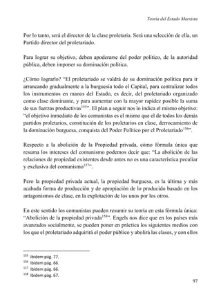 Teoría del Estado Marxista

Por lo tanto, será el director de la clase proletaria. Será una selección de ella, un
Partido director del proletariado.
Para lograr su objetivo, deben apoderarse del poder político, de la autoridad
pública, deben imponer su dominación política.
¿Cómo lograrlo? “El proletariado se valdrá de su dominación política para ir
arrancando gradualmente a la burguesía todo el Capital, para centralizar todos
los instrumentos en manos del Estado, es decir, del proletariado organizado
como clase dominante, y para aumentar con la mayor rapidez posible la suma
de sus fuerzas productivas155”. El plan a seguir nos lo indica el mismo objetivo:
“el objetivo inmediato de los comunistas es el mismo que el de todos los demás
partidos proletarios, constitución de los proletarios en clase, derrocamiento de
la dominación burguesa, conquista del Poder Político por el Proletariado156”.
Respecto a la abolición de la Propiedad privada, cómo fórmula única que
resuma los intereses del comunismo podemos decir que: “La abolición de las
relaciones de propiedad existentes desde antes no es una característica peculiar
y exclusiva del comunismo157”.
Pero la propiedad privada actual, la propiedad burguesa, es la última y más
acabada forma de producción y de apropiación de lo producido basado en los
antagonismos de clase, en la explotación de los unos por los otros.
En este sentido los comunistas pueden resumir su teoría en esta fórmula única:
“Abolición de la propiedad privada158”. Engels nos dice que en los países más
avanzados socialmente, se pueden poner en práctica los siguientes medios con
los que el proletariado adquirirá el poder público y abolirá las clases, y con ellos

155
156
157
158

Ibidem pág. 77.
Ibidem pág. 66.
Ibidem pág. 66.
Ibidem pág. 67.

97

 