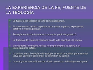 LA EXPERIENCIA DE LA FE, FUENTE DE LA TEOLOGÍA La fuente de la teología es la fe como experiencia. El conocimiento místico espiritual es un saber negativo, experiencial, estático o exódico/pascual. Teología termino de invocación o anuncio “perfil Kerigmático”. La tradición de oriente la relaciona con la vida espiritual y la liturgia. En occidente la vertiente mística no se perdió pero se derivó a un intelectualismo estéril. La actitud, de la Teología y del teólogo, es estar de rodillas para alcanzar la luz del Espíritu y sus dones, que iluminan su trabajo. La teología es una sabiduría de virtud, como fruto del trabajo conceptual. 