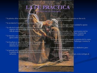LA FE PRÁCTICA  FUENTE DE LA TEOLOGÍA * la práctica debe se iluminada por la fe. * la revelación Constituida por palabras y hechos de fe. * la vida de fe individual y comunitaria muestran aspectos del misterio de Dios Esp. en la liturgia y vida de santos. * la historia y sus desafíos han enseñado a la fe y a la iglesia sobre la verdad divina. * la Gaudium et spes CV. II incorporó la practica como método de confrontación de la fe, desde la dialéctica en la fe revelada. * el primado de la práctica es con relación a la fe desde la palabra de Dios donde se mira la practica de la salvación. * La fecundidad de la fe y la práctica se dan en la realidad de la comunidad. * La teología esta llamada a hacer realidad la opción preferencial por los pobres. * la experiencia , escucha, y la  convivencia con los pobres deben ser para el teólogo el punto de partida como riqueza humana y espiritual. * la práctica ilumina la fe cuando es práctica de fe, como provocación y verificación; “interroga y conoce la verdad teológica”. * el método teológico es inductivo y deductivo, pero también es  dialéctico. * La acción liberadora de la teología, como teología de liberación  . 