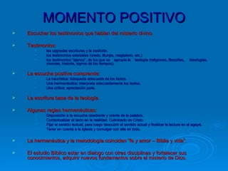 MOMENTO POSITIVO Escuchar los testimonios que hablan del misterio divino. Testimonios: las sagradas escrituras y la tradición. los testimonios eclesiales (credo, liturgia, magisterio, etc.) los testimonios “ajenos”, de los que se  apropia la  teología (religiones, filosofías,  ideologías, ciencias, historia, signos de los tiempos).   La escucha positiva comprende: La heurística: búsqueda adecuada de los textos. Una hermenéutica: interpreta adecuadamente los textos. Una crítica: apreciación justa. La escritura base de la teología. Algunas reglas hermenéuticas: Disposición a la escucha obediente y orante de la palabra. Contextualizar el texto en la realidad. Culminado en Cristo. Fijar el sentido textual, para luego descubrir el sentido actual y finalizar la lectura en el agapé, Tener en cuenta a la Iglesia y comulgar con ella en todo. La hermenéutica y la metodología coinciden “fe y amor – Biblia y vida”. El estudio Bíblico estar en dialogo con otras disciplinas y fortalecer sus conocimientos, adquirir nuevos fundamentos sobre el misterio de Dios. 