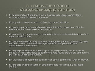 EL LENGUAJE TEOLÓGICO I (Analogía Como Lenguaje Del Misterio) El Pensamiento y Experiencia de fe buscan su lenguaje como objeto necesario para comunicar y expresar. El lenguaje analógico como camino para hablar de Dios. El univocismo (antropomorfismo-superlativismo), proyecta en Dios las cualidades humanos maximizando estos. El equivocismo, agnosticismo, habla del misterio sin la posibilidad de decir algo verdadero de él. El teólogo debe estar muy atento a su lenguaje, para no objetivarlo, debe surtirse de una buena dosis de agnosticismo “no  puede acceder absolutamente el misterio”. El lenguaje analógico es el lenguaje de la comprensión, por su función didáctica y epistemológica es camino de verdad, es una aurora que ilumina por ser de un género superior. En la analogía la desemejanza es mayor que la semejanza, Dios es mayor. El lenguaje analógico tiene un dinamismo que nos lanza a la realidad infinita.  