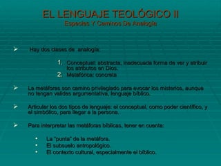 EL LENGUAJE TEOLÓGICO II Especies Y Caminos De Analogía Hay dos clases de  analogía: Conceptual: abstracta, inadecuada forma de ver y atribuir los atributos en Dios. Metafórica: concreta  La metáforas son camino privilegiado para evocar los misterios, aunque no tengan valides argumentativa, lenguaje bíblico. Articular los dos tipos de lenguaje: el conceptual, como poder científico, y el simbólico, para llegar a la persona. Para interpretar las metáforas bíblicas, tener en cuenta: La “punta” de la metáfora. El subsuelo antropológico. El contexto cultural, especialmente el bíblico. 