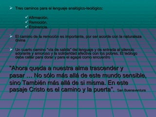 Tres caminos para el lenguaje analógico-teológico: Afirmación. Remoción. Eminencia. El camino de la remoción es importante, por ser acorde con la naturaleza divina Un cuarto camino “vía de salida” del lenguaje y de entrada al silencio adorante y amoroso y la solidaridad afectiva con los pobres. El teólogo debe callar para dorar y para el agapé como encuentro “ Ahora queda a nuestra alma trascender y  pasar … No sólo más allá de este mundo sensible, sino También más allá de si misma. En este pasaje Cristo es el camino y la puerta”.  San Buenaventura 