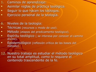 Caminos de aprendizaje: Asimilar reglas de práctica teológica.  Seguir lo que hacen los teólogos. Ejercicio personal de la teología. Niveles de la teología: Técnicas  (recursos y modo de uso). Método  (etapas del predicamento teológico). Espíritu teológico  ( se interesa por conocer el camino divino). Epistemológico  (reflexión crítica de las bases del método). Nuestro trabajo es estudiar el método teológico en su total amplitud, como lo requiere el contenido trascendente de la fe.  