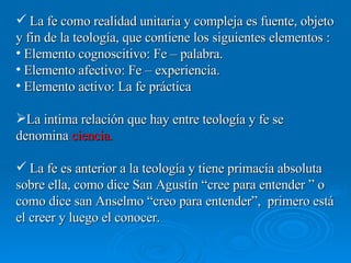 La fe como realidad unitaria y compleja es fuente, objeto y fin de la teología, que contiene los siguientes elementos : Elemento cognoscitivo: Fe – palabra. Elemento afectivo: Fe – experiencia. Elemento activo: La fe práctica La intima relación que hay entre teología y fe se denomina  ciencia. La fe es anterior a la teología y tiene primacía absoluta  sobre ella, como dice San Agustín “cree para entender ” o como dice san Anselmo “creo para entender”,  primero está el creer y luego el conocer. 