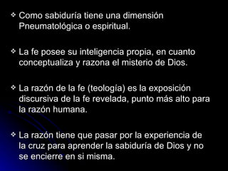 Como sabiduría tiene una dimensión Pneumatológica o espiritual.  La fe posee su inteligencia propia, en cuanto conceptualiza y razona el misterio de Dios. La razón de la fe (teología) es la exposición discursiva de la fe revelada, punto más alto para la razón humana. La razón tiene que pasar por la experiencia de la cruz para aprender la sabiduría de Dios y no se encierre en si misma. 