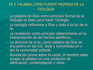 FE Y PALABRA COMO FUENTE PRIMERA DE LA TEOLOGÍA   La palabra de Dios como principio formal de la teología es base para hacer Teología. La teología reflexiona a Dios y todo a la luz de la fe. La revelación como principio determinante en la interpretación de los hechos salvíficos. La doctrina de la fe, como palabra de Dios se encuentra en las S.E. leída y transmitida en y por la comunidad eclesial. Revelación prima sobre la razón, el hombre debe acoger la palabra en una condición de admiración, contemplación y amor. 