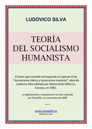 _____________________________________________________________
Ludovico Silva - Teoría del socialismo humanista - pág. 1
LLUUDDOOVVIICCOO SSIILLVVAA
TEORÍA
DEL SOCIALISMO
HUMANISTA
El texto aquí incluido corresponde al capítulo III de
“Humanismo clásico y humanismo marxista”, obra de
Ludovico Silva editada por Monte Ávila Editores,
Caracas, en 1982.
La digitalización y maquetación ha sido realizada
por Demófilo, en noviembre de 2009

www.omegalfa.es
Biblioteca Libre
 