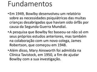 Fundamentos
•Em 1949, Bowlby desenvolveu um relatório
sobre as necessidades psiquiátricas das muitas
crianças desabrigadas...