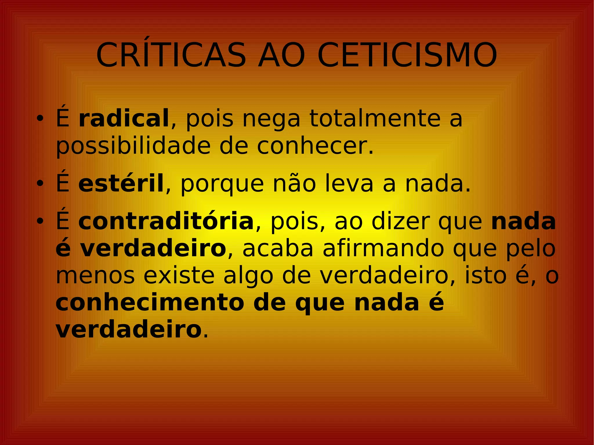 CRÍTICAS AO CETICISMO É  radical , pois nega totalmente a possibilidade de conhecer. É  estéril , porque não leva a nada. É  contraditória , pois, ao dizer que  nada é verdadeiro , acaba afirmando que pelo menos existe algo de verdadeiro, isto é, o  conhecimento de que nada é verdadeiro . 