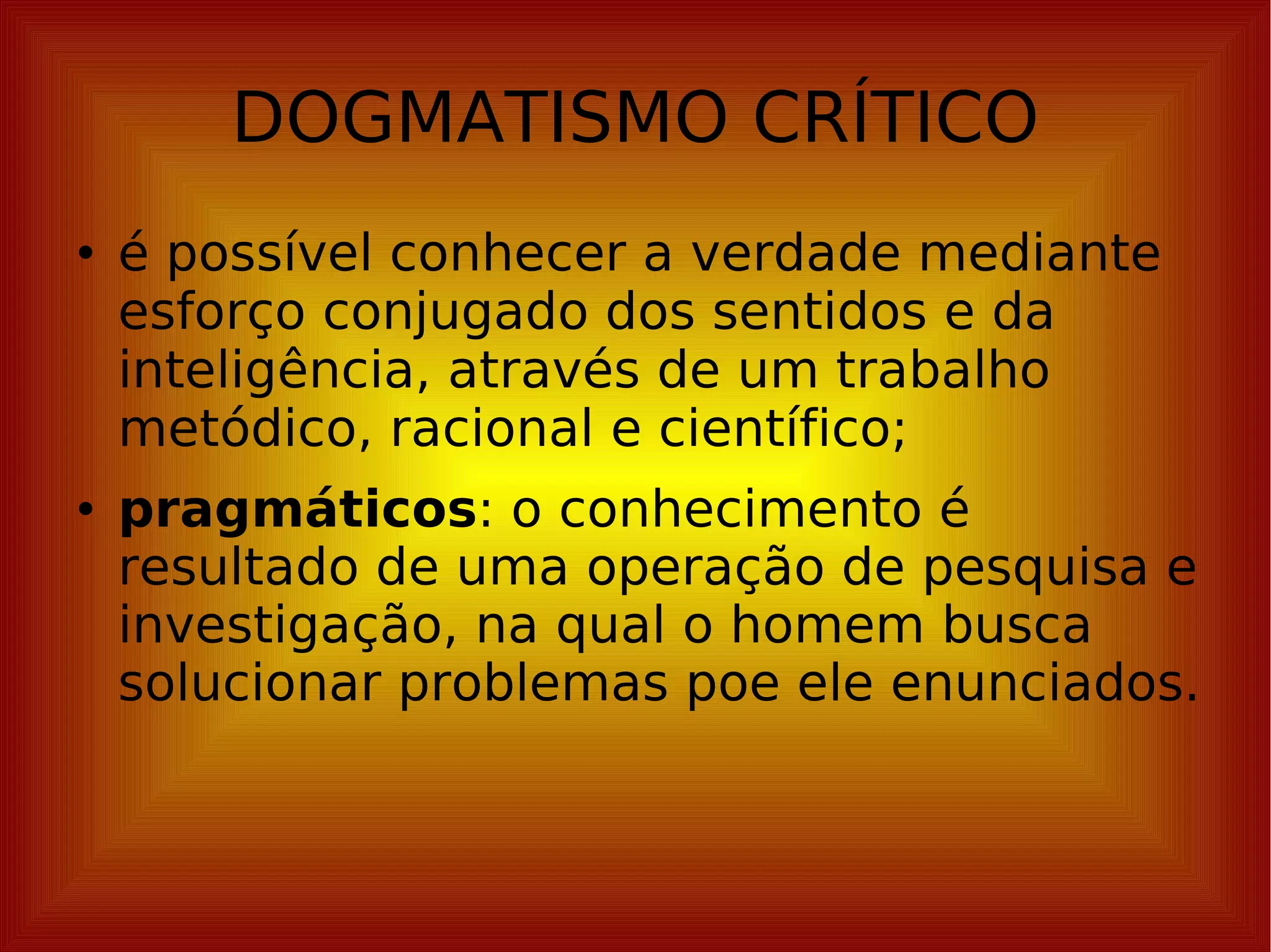 DOGMATISMO CRÍTICO é possível conhecer a verdade mediante esforço conjugado dos sentidos e da inteligência, através de um trabalho metódico, racional e científico; pragmáticos : o conhecimento é resultado de uma operação de pesquisa e investigação, na qual o homem busca solucionar problemas poe ele enunciados. 