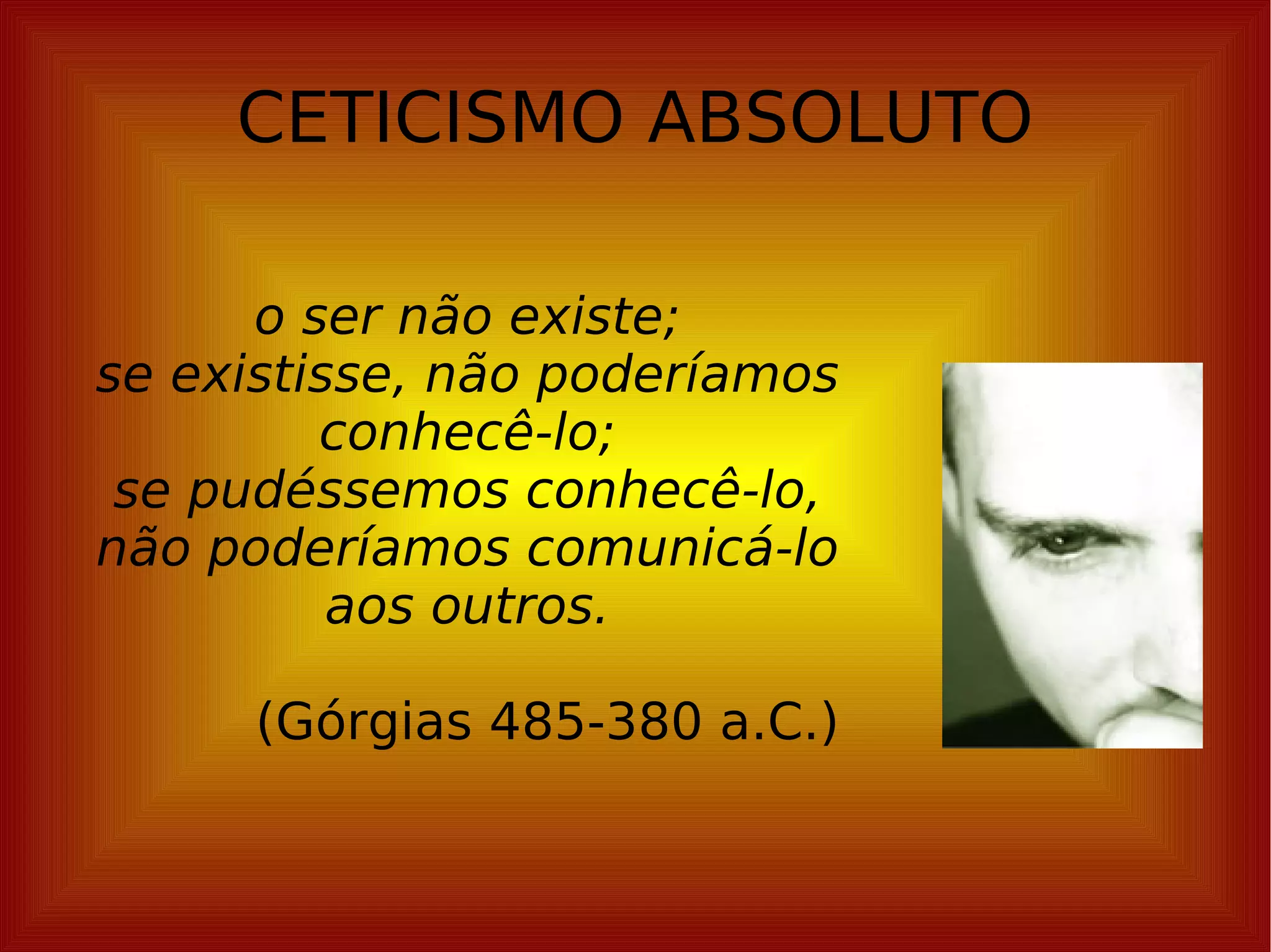 CETICISMO ABSOLUTO o ser não existe; se existisse, não poderíamos conhecê-lo; se pudéssemos conhecê-lo, não poderíamos comunicá-lo aos outros. (Górgias 485-380 a.C.) 