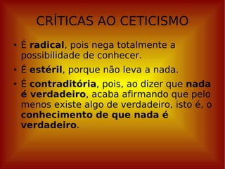 CRÍTICAS AO CETICISMO É  radical , pois nega totalmente a possibilidade de conhecer. É  estéril , porque não leva a nada. É  contraditória , pois, ao dizer que  nada é verdadeiro , acaba afirmando que pelo menos existe algo de verdadeiro, isto é, o  conhecimento de que nada é verdadeiro . 