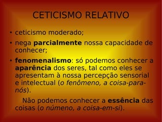 CETICISMO RELATIVO ceticismo moderado; nega  parcialmente  nossa capacidade de conhecer; fenomenalismo : só podemos conhecer a  aparência  dos seres, tal como eles se apresentam à nossa percepção sensorial e intelectual ( o fenômeno, a coisa-para-nós ).  Não podemos conhecer a  essência  das coisas ( o númeno, a coisa-em-si ). 
