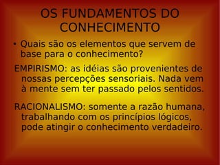OS FUNDAMENTOS DO CONHECIMENTO Quais são os elementos que servem de base para o conhecimento? EMPIRISMO: as idéias são provenientes de nossas percepções sensoriais. Nada vem à mente sem ter passado pelos sentidos. RACIONALISMO: somente a razão humana, trabalhando com os princípios lógicos, pode atingir o conhecimento verdadeiro. 