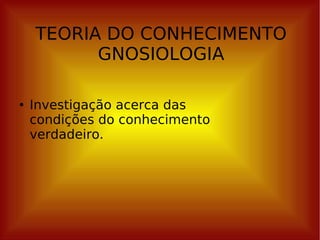 TEORIA DO CONHECIMENTO GNOSIOLOGIA Investigação acerca das condições do conhecimento verdadeiro. 