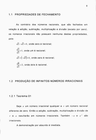 8
1.1 PROPRIEDADES DE FECHAMENTO
Ao contrario dos números racionais, que são fechados em
relação à adição, subtração, multiplicação e divisão (exceto por zero),
os números irracionais não possuem nenhuma destas propriedades.
pois:
j).--,k5..=0, onde zero é racional;
.15
onde um é racional;
onde zero é racional;
,r) onde dois é racional.
1.2 PRODUÇÃO DE INFINITOS NÚMEROS IRRACIONAIS
1.2.1 Teorema 01
Seja a um número irracional qualquer e r um número racional
diferente de zero. Então a adição, subtração, multiplicação e divisão de
/. e u resultarão em números irracionais. Também -0 e a I são
irracionais.
A demonstração por absurdo é imediata.
 