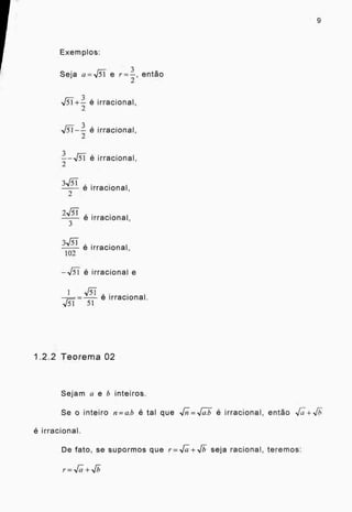 9
Exemplos:
Seja a=11-5-i e r=-
3
, então
2
1/Ti + -3- é irracional,
2
3 , . .
V.T1 - - e irracional,
2
é irracional,
2
,
irracional,
2 e
2-137 é irracional,
3
3
é irracional,
102
-IT é irracional e
1 _ ART ,
N/31.---5--1 e irracional.
1.2.2 Teorema 02
Sejam a e b inteiros.
Se o inteiro n = a.b é tal que ,,rn- =ii é irracional, então Nru- -F,Th-
6 irracional.
De fato, se supormos que r .1 +11)- seja racional, teremos:
r=11(.7+j
 