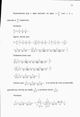 13
Suponhamos que e seja racional, ou seja, e = , com p e q
naturais e irredutível.
Portanto,
p 1 + 1 + 1 +
I! 2! 3!
Agora, temos que
1 1 1 (1 1 I 1 1
0 <-- 1+—+—+—+...+— = 1+—+—+...+—
1! /! 3! ! I! /!q' 1! q!
1 1 1 1
+
(q+1)! + (q+2)! +-.=qL+1
+
(q+2)(q+1)
+
(q+3)(q+2Xq+1)
Podemos dizer que
1
q!
1
+
1 1
+
q
1
q!
1
q!
1
1
,
ky 2Xq
1
(q + 1)(q
1
1 +
4-1) (q +
+1) ± (q
1
3)(q
1)(q
+
+ 2Xq + 1)
1
1)(q + 1)( q
s 1
,q +1 + + (q +1)-
1 1
Vemos que
q +1
+ +
(q+1)3
+... é a soma de uma progressão
geométrica infinita de razão e primeiro termo
q +1 q +1
Portanto,
1 1 1 q+1 q+1 1 (q +1) 1
q +1
+
+ + 1 q +1 —1 (q +1) q q
q + 1 q + 1
 