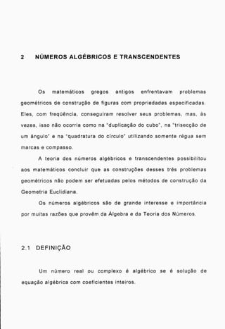 2 NÚMEROS ALGÉBRICOS E TRANSCENDENTES
Os matemáticos gregos antigos enfrentavam problemas
geométricos de construção de figuras com propriedades especificadas.
Eles, com freqüência, conseguiram resolver seus problemas. mas, ás
vezes, isso não ocorria como na "duplicação do cubo", na "trisecção de
um Angulo" e na "quadratura do circulo" utilizando somente régua sem
marcas e compasso.
A teoria dos números algébricos e transcendentes possibilitou
aos matemáticos concluir que as construções desses três problemas
geométricos não podem ser efetuadas pelos métodos de construção da
Geometria Euclidiana.
Os números algébricos são de grande interesse e importância
por muitas razões que provém da Algebra e da Teoria dos Números.
2.1 DEFINIÇÃO
Urn número real ou complexo é algébrico se é solução de
equação algébrica com coeficientes inteiros.
 