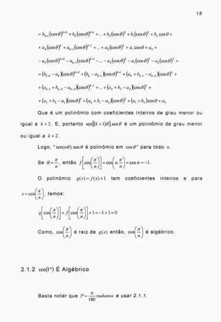 18
1k.+2
bk+i (cos 0) +bk (cos 0)
k+I
4- h2 (cos OY + h, (cos 0) + b0 cost9+
+ak (cos + ak l (cosg)
kI
+ + a2 (cos 0)2 + al cos 0 + ao +
-ak (cos0)
k+2
— ak_t (cos0)
k+1
— a2 (cos0)4 -al (cos BY - ao (cos0)
2
=
ak Xcos 0 +2 +(bk - ak_,Xcoso ) +(ak + bk_,- ak_,)(cos 0)k +
+(ak-i±bk-2 - ak-3)(Ços 0)" -"+(614 b3 a2 Xcos0) 4 +
+(a, +h2 - ai Xcos0) 3 +(a2 +b1 - a0 Xcos0) 2 +(al + bo )cos0 +a„
Que é um polinômio com coeficientes inteiros de grau menor ou
igual a k+2. E, portanto senKk + 001 sen 0 é um polinômio de grau menor
ou igual a k+2.
Logo, "sen(n0).sene é polinômio em cost9" para todo n.
ir 71-
Se então f[cos(—)1= cos(71.--). COS Tt =
11
O polinômio g(x)=f(x)+1 tem coeficientes inteiros e para
x=----cos(—
Tc
), temos:
g[c o s(5-)]= f o s(7-r-)1+ 1 = - 1 + 1 = 0
7r ,
Como, cos(--ir é raiz de g(x) então, cos(—
)
e algébrico.
2.1.2 cos(1°) É Algébrico
Basta notar que 1°= radianos e usar 2.1.1.
180
 