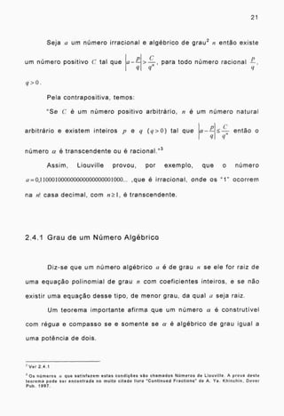21
Seja a um número irracional e algébrico de grau 2 n então existe
urn número positivo C tal que a-- para todo número racional r-tit ?:
q>0.
Pela contrapositiva, temos:
"Se C é um número positivo arbitrário, n é um número natural
arbitrário e existem inteiros p e q (q>0) tal que
número a é transcendente ou é racional." 3
a-- então o
Assim, Liouville provou, por exemplo, que o número
a 0,110001000000000000000001000... ,que é irracional, onde os "1" ocorrem
na n! casa decimal, com n_1, é transcendente.
2.4.1 Grau de um Número Algébrico
Diz-se que um número algébrico a é de grau n se ele for raiz de
uma equação polinomial de grau n com coeficientes inteiros, e se não
existir uma equação desse tipo, de menor grau, da qual a seja raiz.
Um teorema importante afirma que um número a é construtivel
com régua e compasso se e somente se a é algébrico de grau igual a
uma potência de dois.
2 Ver 2.4.1
3 Os números a que satisfazem estas condições são chamados Números de Liouville. A prova deste
teorema pode ser encontrada no muito citado livro "Continued Fractions" de A. Ya. Khinchin, Dover
Pub. 1997.
 