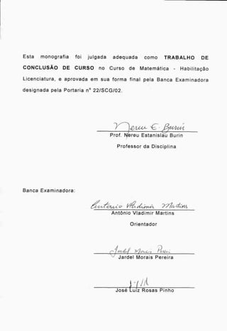 Esta monografia foi julgada adequada como TRABALHO DE
CONCLUSÃO DE CURSO no Curso de Matemática Habilitação
Licenciatura, e aprovada em sua forma final pela Banca Examinadora
designada pela Portaria n o 22/SCG/02.
Prof. Nereu Estanislau Burin
Professor da Disciplina
Banca Examinadora:
4atc,(4.* Vet 1,t;ixt,A 717a41 -41-S
Antônio Vladimir Martins
Orientador
4 I /)
ct t /
Jardel Morais Pereira
José tuiz Rosas Pinho
 