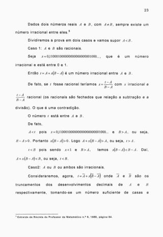 23
Dados dois números reais A e B, com A#B, sempre existe um
número irracional entre eles. 5
Dividiremos a prova em dois casos e vamos supor A<B.
Caso 1: A e B são racionais.
Seja x=0,110001000000000000000001000..., que é um número
irracional e está entre 0 e 1.
Então t=A+x(B- A) é um número irracional entre A e B.
De fato
t - A
, se t fosse racional teríamos x= com X irracional e
B-A
(-A
racional (os racionais são fechados que relação a subtração e a
divisão). O que é uma contradição.
O número t está entre A e B.
De fato,
A<í pois x=0,110001000000000000000001000... e B>A, ou seja,
B - A>0. Portanto x.(B-A)>0. Logo A+x.(13 - A)> A, ou seja, 1>A.
t<13 pois sendo x<1 e B>A, temos x(B-A)<B--A. Dai,
A+.x.(B - A)<B, ou seja, t <B.
Caso2: A ou 13 ou ambos são irracionais.
Consideraremos, agora, t=71+x(-74) onde 74 e 74 são os
truncamentos dos desenvolvimentos decimais de A e B
respectivamente, tomando-se um número suficiente de casas e
5 Extraido da Revista do Professor de Matemático n.° 9, 1986, pagina 64.
B - A
 