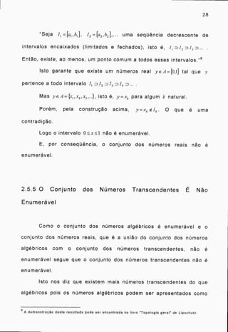28
"Seja It -7-=[a1 ,b1 j, 12 uma seqüência decrescente de
intervalos encaixados (limitados e fechados), isto 6, J 1 D12 n13 D...
Então, existe, ao menos, um ponto comum a todos esses intervalos." 6
Isto garante que existe um números real YE A=[0,1] tal que y
pertence a todo intervalo J D D13 n/4 D... .
Mas yE A= {x,„r2 ,x3 ,...}, isto 6, y xx_ para algum k natural.
Porém, pela construção acima, Y_XA. •O que é uma
contradição.
Logo o intervalo não é enumerável.
E, por conseqüência, o conjunto dos números reais não é
enumerável.
2.5.5 0 Conjunto dos Números Transcendentes É Não
Enumeravel
Como o conjunto dos números algébricos é enumerável e o
conjunto dos números reais, que é a união do conjunto dos números
algébricos com o conjunto dos números transcendentes, não é
enumerável segue que o conjunto dos números transcendentes não é
enumerável.
Isto nos diz que existem mais números transcendentes do que
algébricos pois os números algébricos podem ser apresentados como
6 A demonstração deste resultado pode ser encontrada no livro "Topologia geral" de Lipschutz.
 
