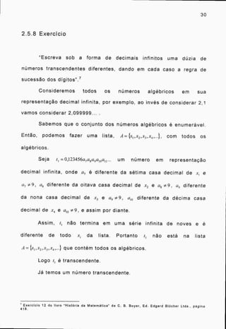 2.5.8 Exercício
"Escreva sob a forma de decimais infinitos uma dúzia de
números transcendentes diferentes, dando em cada caso a regra de
sucessão dos digitos". 7
Consideremos todos os números algébricos em sua
representação decimal infinita, por exemplo, ao invés de considerar 2,1
vamos considerar 2,099999... .
Sabemos que o conjunto dos números algébricos é enumerável.
Então, podemos fazer uma lista, A= {x,,x2 ,x3 ,x4 ,...}, com todos os
algébricos.
Seja t 1 =0,123456a7a8a9a10an ... um número em representação
decimal infinita, onde a, é diferente da sétima casa decimal de xl e
a, #9 a8 diferente da oitava casa decimal de x2 e a8 9, a, diferente
da nona casa decimal de x3 e a, 9, am diferente da décima casa
decimal de x4 e ato 9, e assim por diante.
Assim, t, não termina em uma série infinita de noves e é
diferente de todo x. lista. Portanto i não está na lista
que contém todos os algébricos.
Logo ti é transcendente.
Já temos um número transcendente.
30
7 Exercicio 12 do livro "História da Matemática" de C. B. Boyer, Ed. Edgard BlOcher Ltda., pagina
418.
 