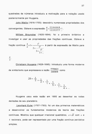 37
quadradas de números introduziu a motivação para a notação usada
posteriormente por Huygens.
John Wallis (1616-1703): descobriu numerosas propriedades dos
...
convergentes. Obteve a expressão
n-
=
2.2.4.4.6.6.8.
2 1.3.3.5.5.7.7. ...
William Brouncker (1620-1684): foi o primeiro britânico a
investigar e usar as propriedades das frações continuas. Obteve a
fração continua
12
a partir da expressão de Wallis para
2+
32
5 2
2+ -
2 +...
2
Christiann Huygens (1629-1695): Introduziu uma forma moderna
de simbolismo que expressava a razão
77708431
como
2640858
2 9 + 1
1
2+ 1
1 +
4 +
Huygens usou esta razão em 1680 ao desenhar as rodas
dentadas de seu planetário.
Leonhard Euler (1707-1783): foi um dos primeiros matemáticos
a desenvolver os fundamentos modernos da teoria das frações
continuas. Mostrou que qualquer irracional quadrático, a+J com a e
h racionais, pode ser representado por uma fração continua periódica
simples.
 