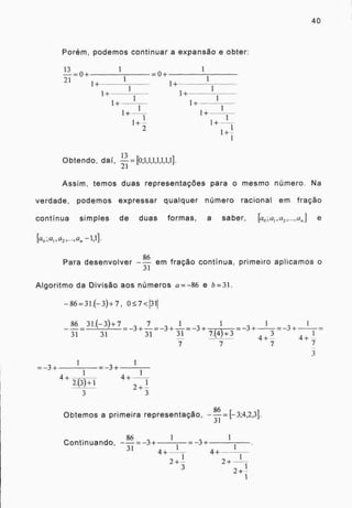 40
Porém, podemos continuar a expansão e obter:
13 0
1 1
=0+
1121= +
1+ 1+
1
1+ 1+
1 1
1+ 1+
1
1+-1---f 1+
1
1+
2
1+
1+-1-
I
, 13 r
Obtendo, dai,
21
Assim, temos duas representações para o mesmo número. Na
verdade, podemos expressar qualquer número racional em fração
continua simples de duas formas, a saber, [a0,a1,a2, . , a„] e
k0;a1, 6/2,-, 0„
Para desenvolver --
86
em fração continua, primeiro aplicamos o
31
Algoritmo da Divisão aos números a = -86 e b=31.
-86=31.(-3)+7, 0.7<1311
86 31.(-3)+7-37
+-- 3
1
+ =-3
1 1
31 31 31 7.(4)+3 1
1
31
4+-3
7 7 7 7
4+
3
1
1
1
=3+
4+ r%
1
4+
243)+1
3 3
r
Obtemos a primeira representação, —
86
=17 3;4,2,3].
31
1 1
Continuando, --
86
= 3+ = 3+
31 1 1
44+ +
2+-
1 1
3
2+
2+-
1
1
 