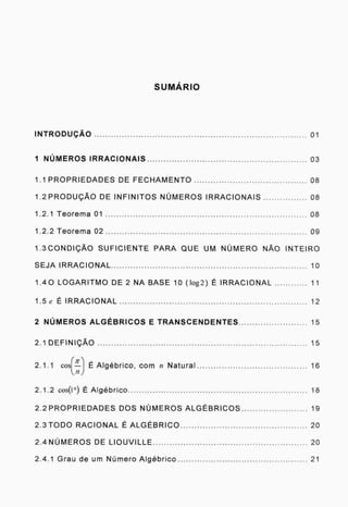 S UMAR IO
INTRODUÇÃO 01
1 NÚMEROS IRRACIONAIS 03
1.1 PROPRIEDADES DE FECHAMENTO 08
1.2 PRODUÇÃO DE INFINITOS NÚMEROS IRRACIONAIS 08
1.2.1 Teorema 01 08
1.2.2 Teorema 02 09
1.300NDIÇÃO SUFICIENTE PARA QUE UM NÚMERO NÃO INTEIRO
SEJA IRRACIONAL 10
1.40 LOGARITMO DE 2 NA BASE 10 (log2) É IRRACIONAL 11
1.5 ( É IRRACIONAL 12
2 NÚMEROS ALGÉBRICOS E TRANSCENDENTES
2.1 DEFINIÇÃO
;-1-
2.1.1 cos —Í
,...17 ./
2.1.2 cosül É Algébrico -18
2.2 PROPRIEDADES DOS NÚMEROS ALGÉBRICOS 19
2.3 TODO RACIONAL É ALGÉBRICO 20
2.4NÚMEROS DE LIOUVILLE 20
2.4.1 Grau de um Número Algébrico 21
15
15
É Algébrico, com n Natural 16
 