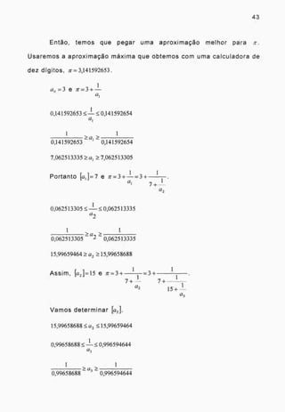 43
Então, temos que pegar uma aproximação melhor para
Usaremos a aproximação máxima que obtemos com uma calculadora de
dez dígitos, g= 3,141592653 .
1
a,, = 3 e = + —
0 ,141592653 —
1
0,141592654
1 1
> a >
0,141592653 - 0,141592654
7,062513335 7,062513305
1
Portanto [a1 }=7 e ir= 3 +-1-= 3 + .
a 1
1
(22
1
0,062513305 .5_ -- 0,062513335
a
2
1 1> >a
0,062513305 - 2 - 0,062513335
15,99659464 a2 15,99658688
1
Assim, k2 ]=15 e tc=3+ = 3 +
1
1 1
7+ 7 +
a2 1
1 5+ -
a3
Vamos determinar [a3 ].
15,99658688 a2 15,99659464
0,99658688 —
1
0,996594644
a3
1 1
>a3
>0,99658688 0,996594644
 