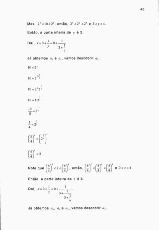 Mas, 2 3 <10<2 4 , então, 2 3 <2Y <2 4 e 3<y<4.
Então, a parte inteira de y é 3.
1 1
Dai, x=0+—=0+
3+ 1-
Já obtemos ao e a vamos descobrir a2 .
10= V'
1
3+-
10=2 z
10= 23.2z
10= 8.2:
r5) — 2
Note que Í-5 <2<r__14 , então, rn3<r_5_1=<r)4 e 3<=< 4.
,z1) 4)
Então, a parte inteira de é 3.
Dai, x=0+-
1
=0+ 3+
1
3+ -
46
Já obtemos ao , a, e a2 , vamos descobrir a3.
 