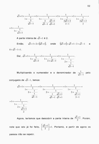 1
52
..=1+ 1 1
1+
2
1 1 1
=1+ =1+
1
=I+
1 1
1+ 1+- 1+
2 13- +1 2,,13+2
Ars_i•vi+i 3-1 7
=I+
1+
I
,J3+1
A parte inteira de -si+1 é 2.
Então, A/5+1=2+(J+1), onde (+1)=,[5+1-2=J-1 e
0<-1-3- --1<1.
1 1 1
Dai, -1=1+ =1+ =I+
1+
1
1+
1
V3+1
1
Multiplicando o numerador e o denominador de pelo
-T3-1
conjugado de V73 - 1, temos:
1 1
=1+ =I+
1 1
1+ I+
1 1
2+ 2+ r_
1 va+1 1/3+1
.., -1 -s,ff +1 3-1
=1+
1+
1
2+ r__1 -
V3+I
2
-,5+1
Agora, teriamos que descobrir a parte inteira de . Porém,
note que isto já foi feito, rj+1 ]=1. Portanto, a partir de agora os
L 2
passos irão se repetir.
 