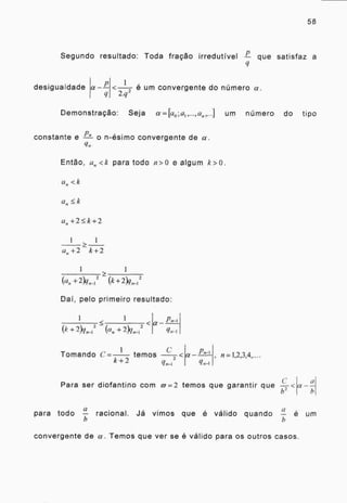 58
Segundo resultado: Toda fração irredutível que satisfaz a
desigualdade
1 ,
< e um convergente do número a.
2.q
Demonstração: Seja a =kto ;a1 ,...,a„,...] um número do tipo
Pn
constante e — o n-ésimo convergente de a.
Então, a„<k para todo n>0 e algum k>0.
a,, <k
a„-F2k-E2
1 1
a„+2 k+2
1 1
+2)q„_1 2(C fl 2 )( ri-1
2
Dai, pelo primeiro resultado:
1
< 2 <
(k 2 n„-1 - „ + 2)(1„-1
a
1 C
Tomando C= temos
k + 2 2
qn-1
a , 1,2,3,4,....
C
Para ser diofantino com rig = 2 temos que garantir que —<
13 2
a
a---
b
a
para todo —
a
racional. Já vimos que é válido quando —
h
é um
convergente de a. Temos que ver se é válido para os outros casos.
 
