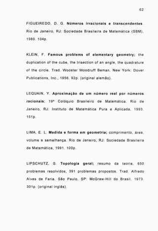 62
FIGUEIREDO, D. G. Números irracionais e transcendentes.
Rio de Janeiro, RJ: Sociedade Brasileira de Matemática (SBM),
1980. 104p.
KLEIN, F. Famous problems of elementary geometry; the
duplication of the cube, the trisection of an angle, the quadrature
of the circle. Trad. Wooster Woodruff Beman. New York: Dover
Publications, Inc., 1956. 92p. (original alemão).
LEQUAIN, Y. Aproximação de um número real por números
racionais; 19° Colóquio Brasileiro de Matemática. Rio de
Janeiro, RJ: Instituto de Matemática Pura e Aplicada, 1993.
151p.
LIMA, E. L. Medida e forma em geometria; comprimento, área,
volume e semelhança. Rio de Janeiro, RJ: Sociedade Brasileira
de Matemática, 1991. 100p.
LIPSCHUTZ, S. Topologia geral; resumo da teoria, 650
problemas resolvidos, 391 problemas propostos. Trad. Alfredo
Alves de Faria. São Paulo, SP: McGraw-Hill do Brasil, 1973.
301p. (original inglês).
 