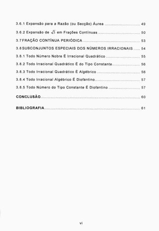 3.6.1 Expansão para a Razão (ou Secção) Áurea 49
3.6.2 Expansão de -Nh em Frações Continuas 50
3.7 FRAÇÃO CONTÍNUA PERIÓDICA 53
3.8SUBCONJUNTOS ESPECIAIS DOS NÚMEROS IRRACIONAIS 54
3.8.1 Todo Número Nobre É Irracional Quadrático 55
3.8.2 Todo Irracional Quadrático É do Tipo Constante 56
3.8.3 Todo Irracional Quadrático É Algébrico 56
3.8.4 Todo Irracional Algébrico É Diofantino 57
3.8.5 Todo Número do Tipo Constante É Diofantino 57
CONCLUSÃO 60
BIBLIOGRAFIA 61
vi
 
